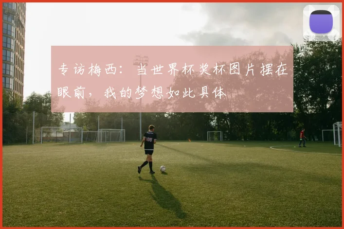 专访梅西：当世界杯奖杯图片摆在眼前，我的梦想如此具体