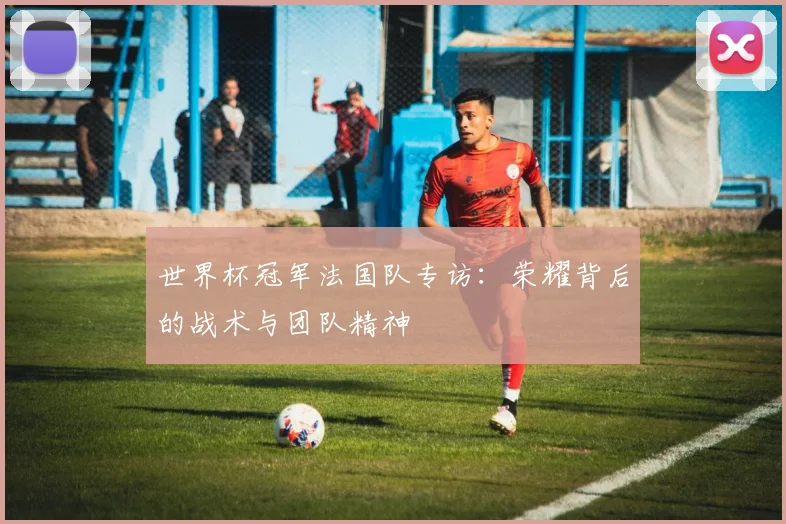 世界杯冠军法国队专访：荣耀背后的战术与团队精神