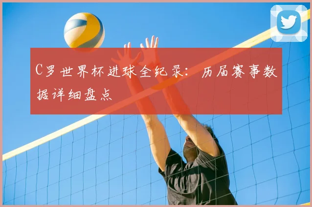 C罗世界杯进球全纪录:历届赛事数据详细盘点