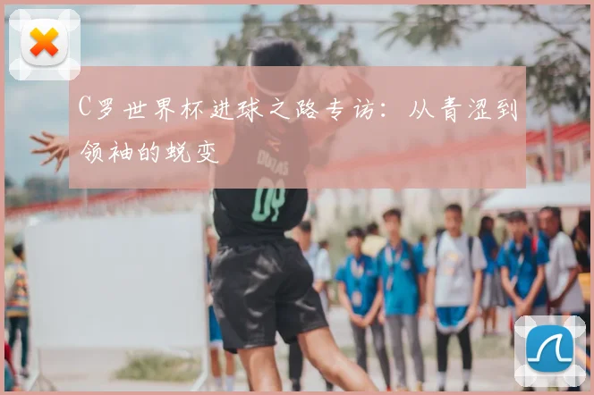 C罗世界杯进球之路专访:从青涩到领袖的蜕变