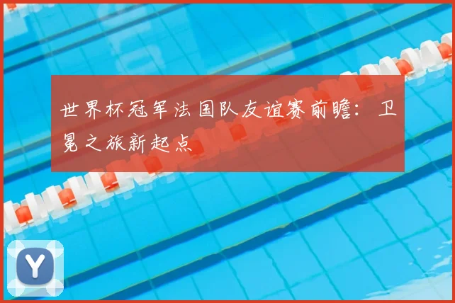 世界杯冠军法国队友谊赛前瞻:卫冕之旅新起点
