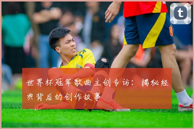 世界杯冠军歌曲主创专访:揭秘经典背后的创作故事