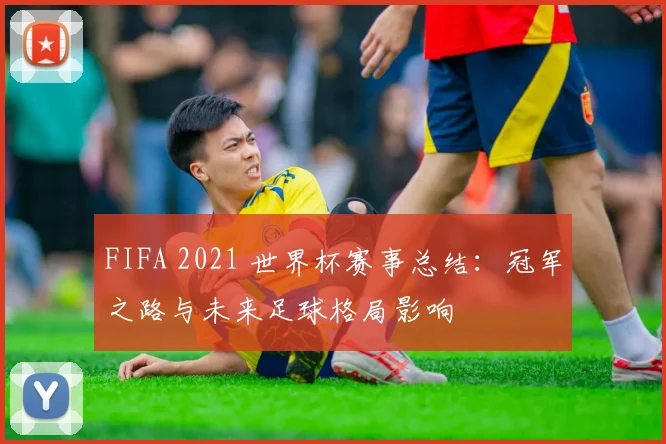 FIFA 2021 世界杯赛事总结:冠军之路与未来足球格局影响