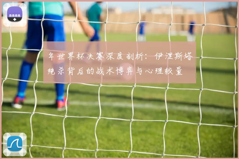 年世界杯决赛深度剖析：伊涅斯塔绝杀背后的战术博弈与心理较量