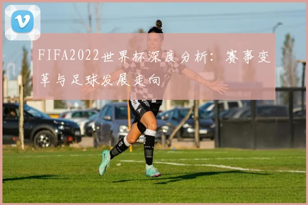 FIFA2022世界杯深度分析:赛事变革与足球发展走向