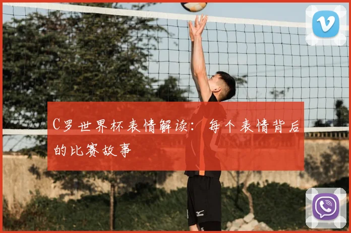 C罗世界杯表情解读:每个表情背后的比赛故事