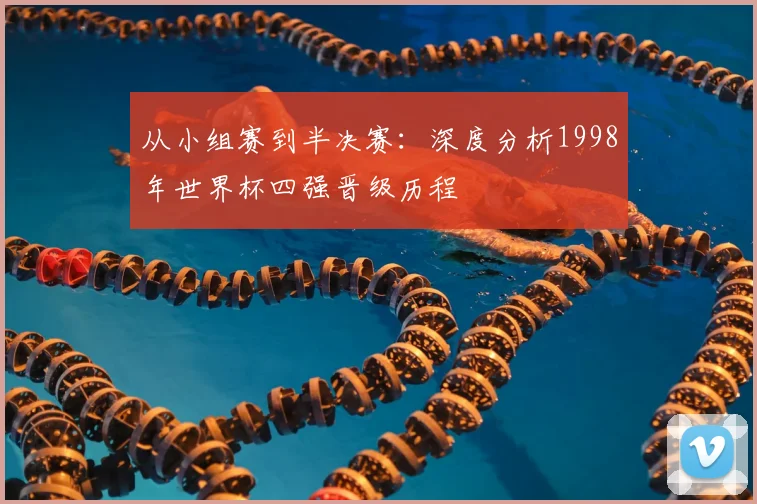 从小组赛到半决赛:深度分析1998年世界杯四强晋级历程