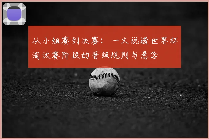 从小组赛到决赛：一文说透世界杯淘汰赛阶段的晋级规则与悬念