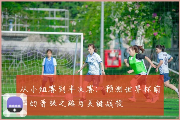 从小组赛到半决赛:预测世界杯前四的晋级之路与关键战役