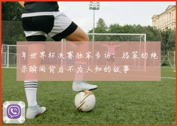 年世界杯决赛独家专访：格策的绝杀瞬间背后不为人知的故事