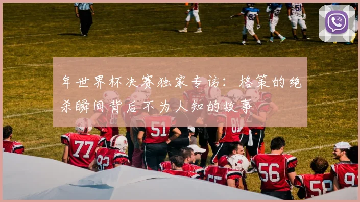 年世界杯决赛独家专访：格策的绝杀瞬间背后不为人知的故事