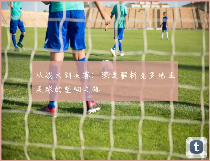 从战火到决赛:深度解析克罗地亚足球的坚韧之路