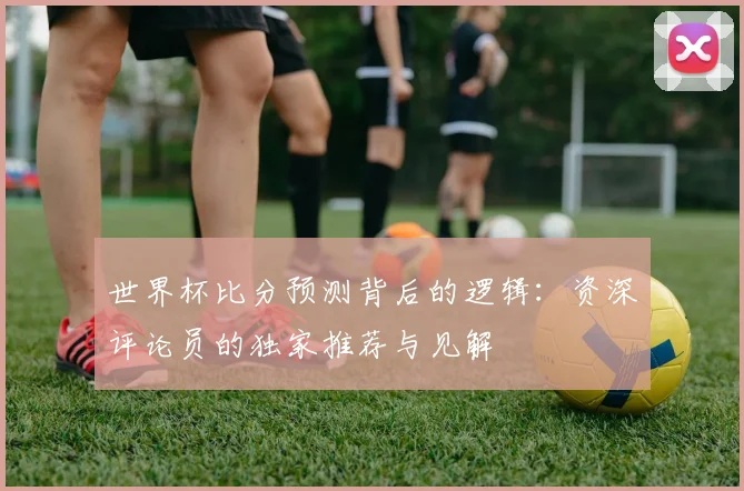 世界杯比分预测背后的逻辑:资深评论员的独家推荐与见解