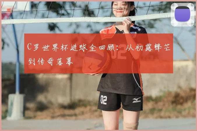C罗世界杯进球全回顾:从初露锋芒到传奇落幕
