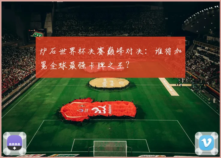 炉石世界杯决赛巅峰对决：谁将加冕全球最强卡牌之王？