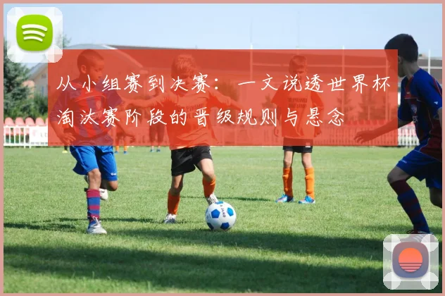 从小组赛到决赛：一文说透世界杯淘汰赛阶段的晋级规则与悬念