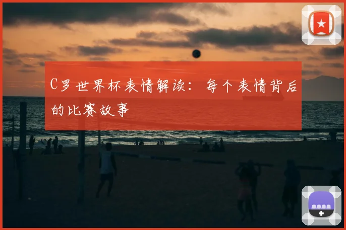 C罗世界杯表情解读:每个表情背后的比赛故事